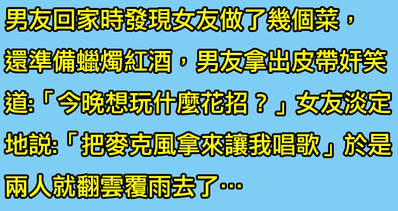 男人問正妹女友「今晚想做什麼？」女友回答「把麥克風拿來讓我唱歌」於是兩人就做那檔事去了…